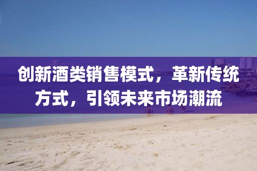 創(chuàng)新酒類銷售模式，革新傳統(tǒng)方式，引領(lǐng)未來市場(chǎng)潮流