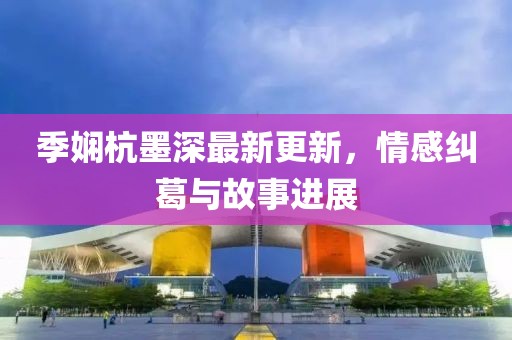 季嫻杭墨深最新更新，情感糾葛與故事進(jìn)展