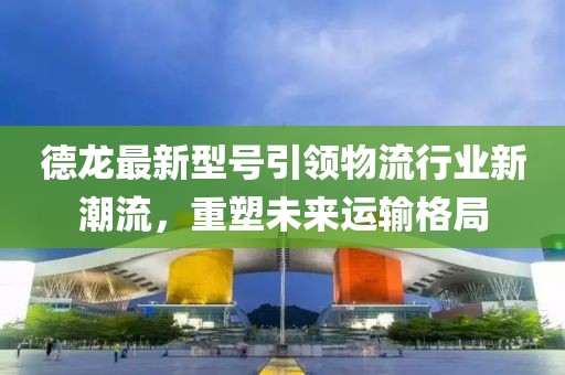 德龍最新型號(hào)引領(lǐng)物流行業(yè)新潮流，重塑未來運(yùn)輸格局