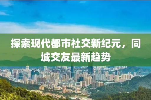 探索現(xiàn)代都市社交新紀元，同城交友最新趨勢