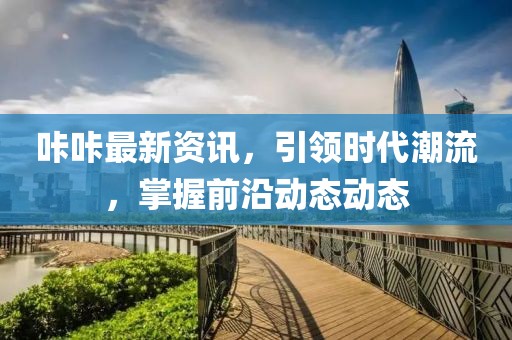 咔咔最新資訊，引領(lǐng)時(shí)代潮流，掌握前沿動(dòng)態(tài)動(dòng)態(tài)