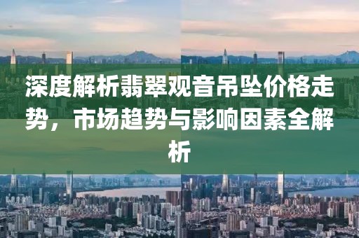 深度解析翡翠觀音吊墜價(jià)格走勢(shì)，市場(chǎng)趨勢(shì)與影響因素全解析