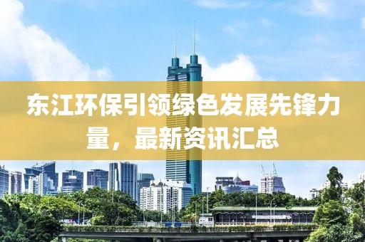 東江環(huán)保引領(lǐng)綠色發(fā)展先鋒力量，最新資訊匯總