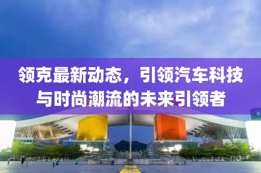 領(lǐng)克最新動態(tài)，引領(lǐng)汽車科技與時(shí)尚潮流的未來引領(lǐng)者