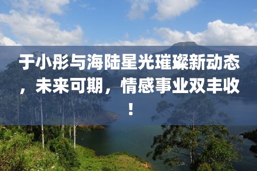 于小彤與海陸星光璀璨新動態(tài)，未來可期，情感事業(yè)雙豐收！