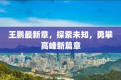 王鵬最新章，探索未知，勇攀高峰新篇章