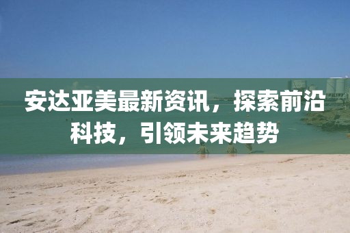 安達(dá)亞美最新資訊，探索前沿科技，引領(lǐng)未來趨勢(shì)