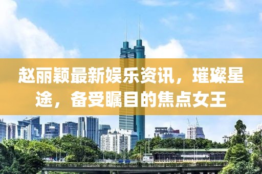 趙麗穎最新娛樂資訊，璀璨星途，備受矚目的焦點(diǎn)女王