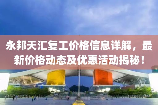永邦天匯復(fù)工價格信息詳解，最新價格動態(tài)及優(yōu)惠活動揭秘！
