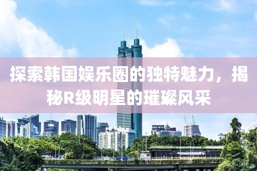 探索韓國娛樂圈的獨特魅力，揭秘R級明星的璀璨風(fēng)采
