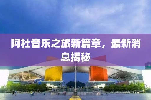 阿杜音樂之旅新篇章，最新消息揭秘