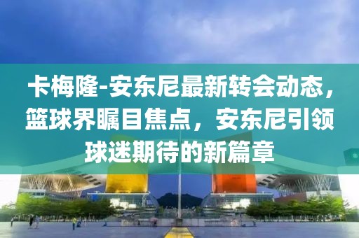 卡梅隆-安東尼最新轉(zhuǎn)會(huì)動(dòng)態(tài)，籃球界矚目焦點(diǎn)，安東尼引領(lǐng)球迷期待的新篇章