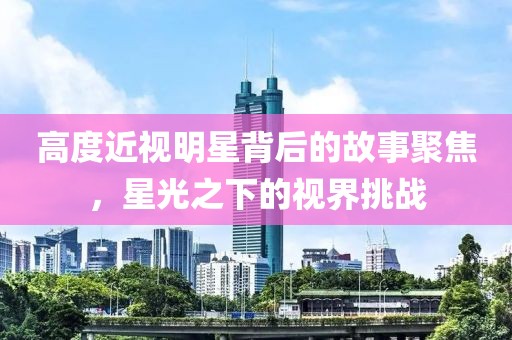 高度近視明星背后的故事聚焦，星光之下的視界挑戰(zhàn)