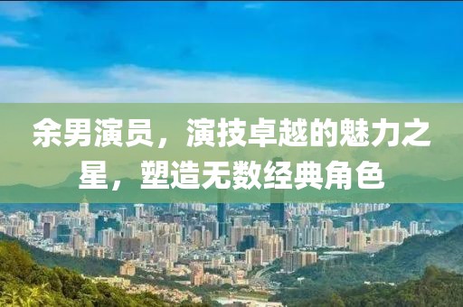 余男演員，演技卓越的魅力之星，塑造無(wú)數(shù)經(jīng)典角色