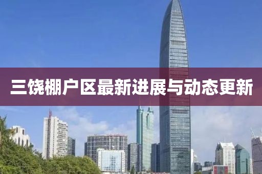 三饒棚戶區(qū)最新進(jìn)展與動(dòng)態(tài)更新