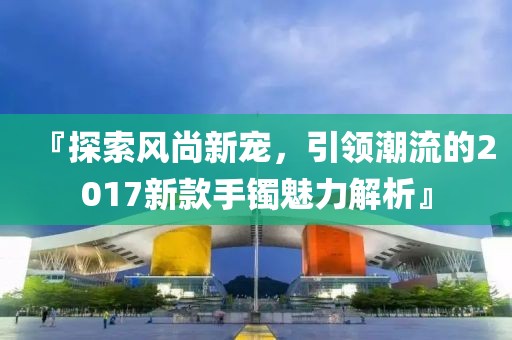 『探索風(fēng)尚新寵，引領(lǐng)潮流的2017新款手鐲魅力解析』