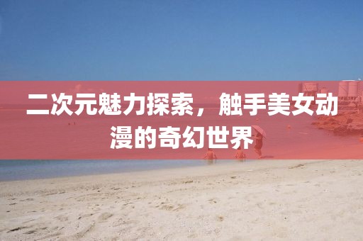 二次元魅力探索，觸手美女動(dòng)漫的奇幻世界