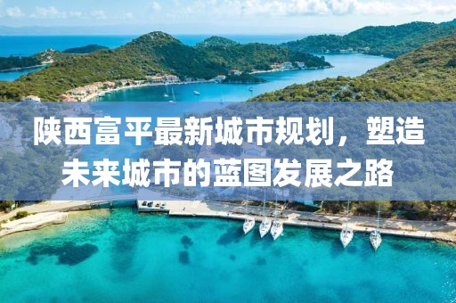 陜西富平最新城市規(guī)劃，塑造未來城市的藍圖發(fā)展之路