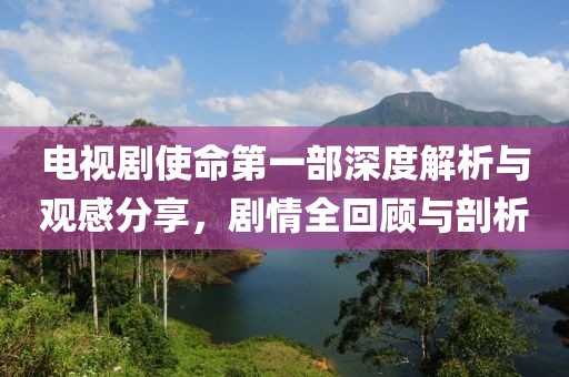 電視劇使命第一部深度解析與觀感分享，劇情全回顧與剖析
