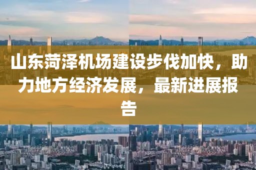 山東菏澤機(jī)場(chǎng)建設(shè)步伐加快，助力地方經(jīng)濟(jì)發(fā)展，最新進(jìn)展報(bào)告
