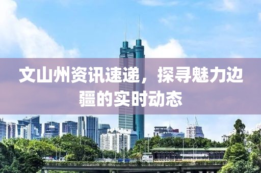 文山州資訊速遞，探尋魅力邊疆的實(shí)時(shí)動(dòng)態(tài)