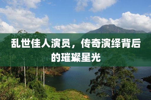亂世佳人演員，傳奇演繹背后的璀璨星光