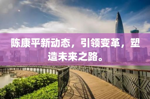 陳康平新動(dòng)態(tài)，引領(lǐng)變革，塑造未來(lái)之路。