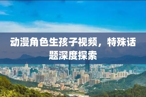 動(dòng)漫角色生孩子視頻，特殊話題深度探索