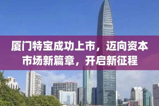 廈門(mén)特寶成功上市，邁向資本市場(chǎng)新篇章，開(kāi)啟新征程