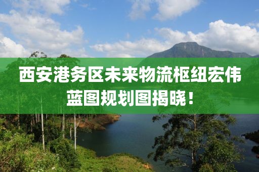 西安港務(wù)區(qū)未來(lái)物流樞紐宏偉藍(lán)圖規(guī)劃圖揭曉！