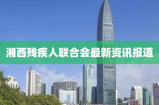 湘西殘疾人聯(lián)合會最新資訊報道