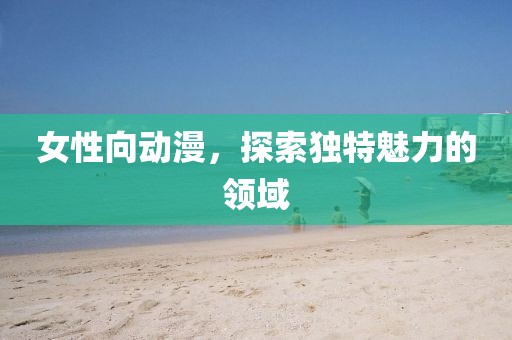女性向動漫，探索獨特魅力的領(lǐng)域