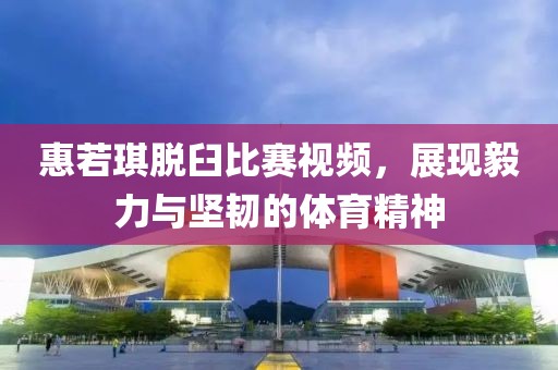 惠若琪脫臼比賽視頻，展現(xiàn)毅力與堅(jiān)韌的體育精神