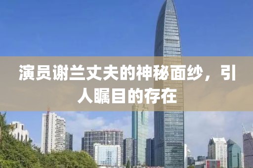 演員謝蘭丈夫的神秘面紗，引人矚目的存在
