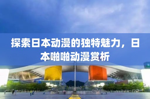 探索日本動漫的獨特魅力，日本啪啪動漫賞析