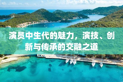 演員中生代的魅力，演技、創(chuàng)新與傳承的交融之道