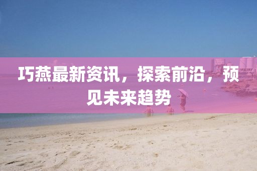巧燕最新資訊，探索前沿，預(yù)見(jiàn)未來(lái)趨勢(shì)