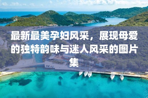 最新最美孕婦風(fēng)采，展現(xiàn)母愛(ài)的獨(dú)特韻味與迷人風(fēng)采的圖片集