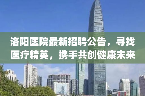 洛陽(yáng)醫(yī)院最新招聘公告，尋找醫(yī)療精英，攜手共創(chuàng)健康未來(lái)