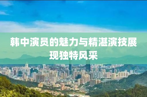 韓中演員的魅力與精湛演技展現(xiàn)獨特風(fēng)采