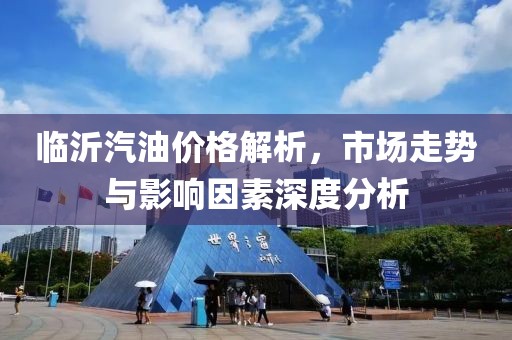 臨沂汽油價(jià)格解析，市場(chǎng)走勢(shì)與影響因素深度分析