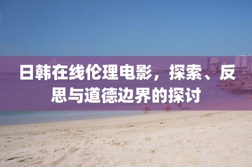 日韓在線倫理電影，探索、反思與道德邊界的探討
