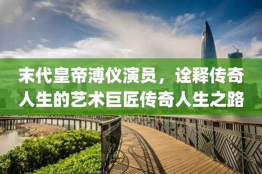 末代皇帝溥儀演員，詮釋傳奇人生的藝術巨匠傳奇人生之路