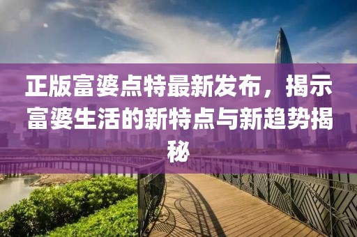 正版富婆點(diǎn)特最新發(fā)布，揭示富婆生活的新特點(diǎn)與新趨勢(shì)揭秘