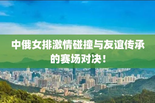 中俄女排激情碰撞與友誼傳承的賽場對決！