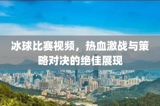 冰球比賽視頻，熱血激戰(zhàn)與策略對(duì)決的絕佳展現(xiàn)