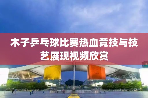 木子乒乓球比賽熱血競(jìng)技與技藝展現(xiàn)視頻欣賞