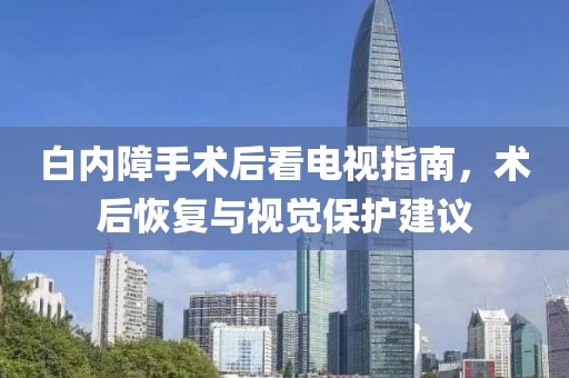 白內(nèi)障手術(shù)后看電視指南，術(shù)后恢復(fù)與視覺(jué)保護(hù)建議