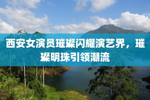 西安女演員璀璨閃耀演藝界，璀璨明珠引領(lǐng)潮流