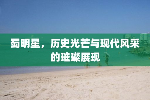 蜀明星，歷史光芒與現(xiàn)代風(fēng)采的璀璨展現(xiàn)